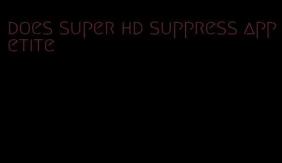 does super hd suppress appetite