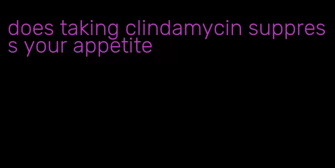 does taking clindamycin suppress your appetite