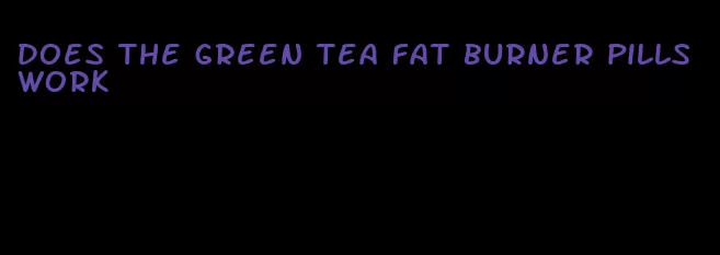 does the green tea fat burner pills work