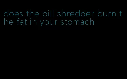 does the pill shredder burn the fat in your stomach