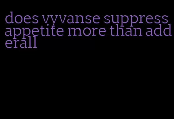 does vyvanse suppress appetite more than adderall