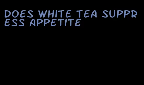 does white tea suppress appetite