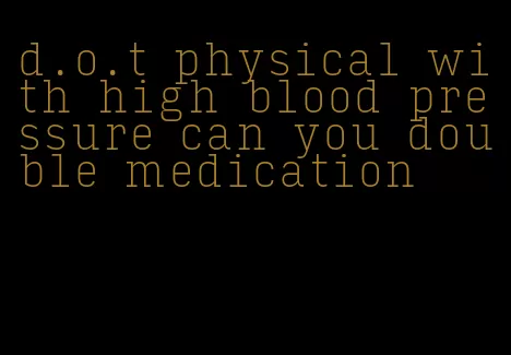 d.o.t physical with high blood pressure can you double medication