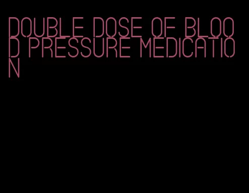 double dose of blood pressure medication
