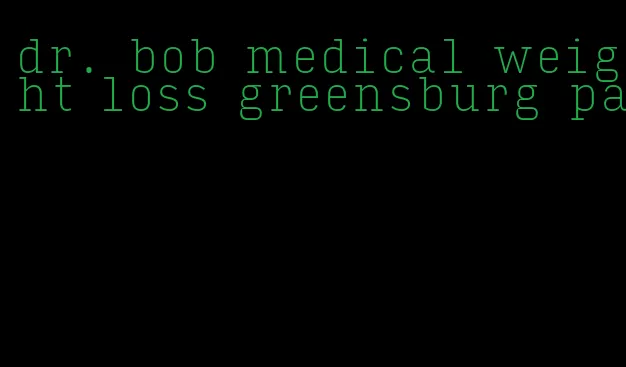 dr. bob medical weight loss greensburg pa