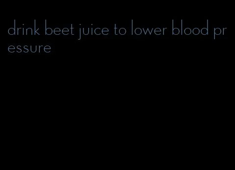 drink beet juice to lower blood pressure