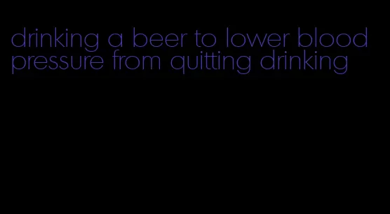 drinking a beer to lower blood pressure from quitting drinking