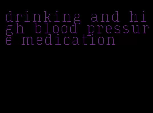 drinking and high blood pressure medication