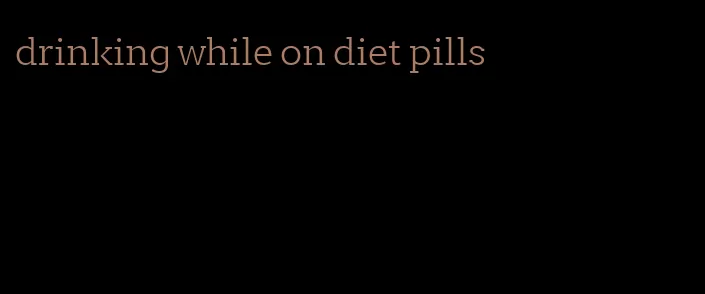 drinking while on diet pills