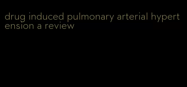 drug induced pulmonary arterial hypertension a review