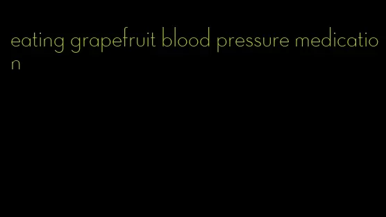 eating grapefruit blood pressure medication