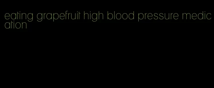 eating grapefruit high blood pressure medication