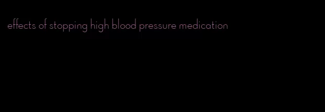 effects of stopping high blood pressure medication