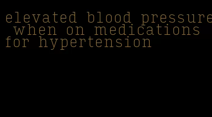 elevated blood pressure when on medications for hypertension