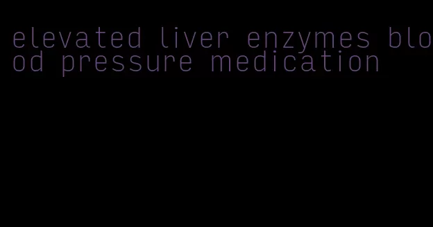 elevated liver enzymes blood pressure medication