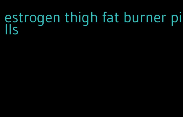 estrogen thigh fat burner pills