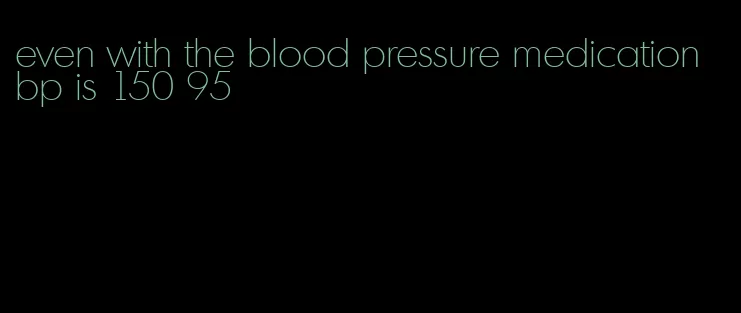even with the blood pressure medication bp is 150 95