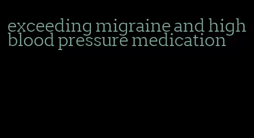 exceeding migraine and high blood pressure medication