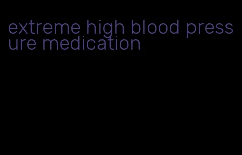 extreme high blood pressure medication