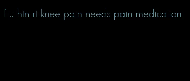 f u htn rt knee pain needs pain medication