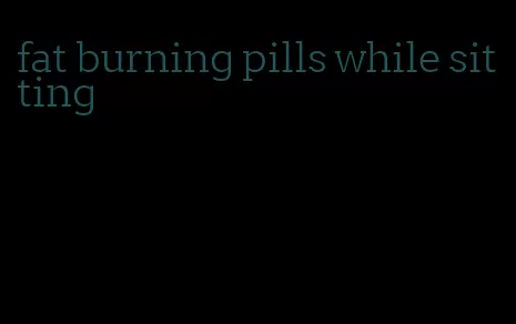fat burning pills while sitting