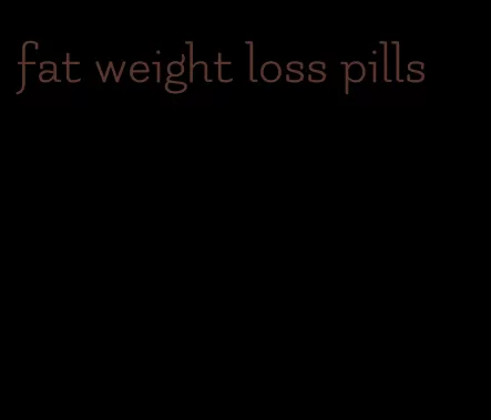 fat weight loss pills