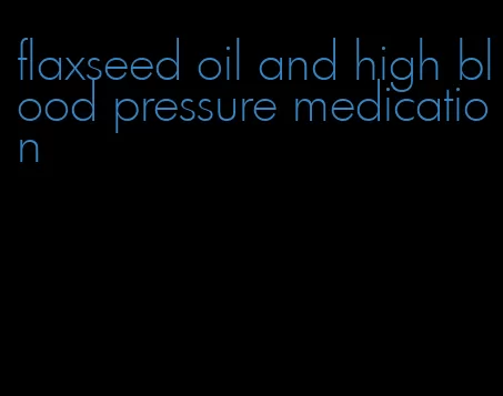 flaxseed oil and high blood pressure medication