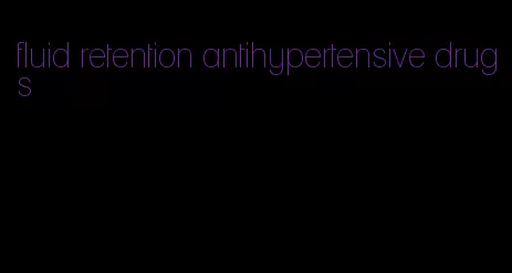 fluid retention antihypertensive drugs