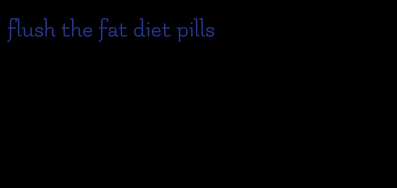 flush the fat diet pills