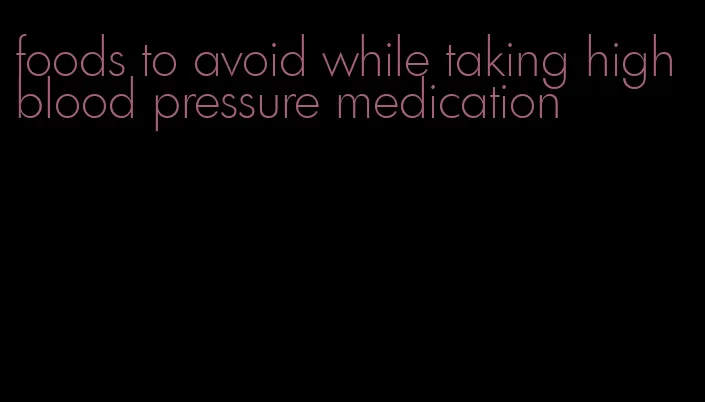 foods to avoid while taking high blood pressure medication