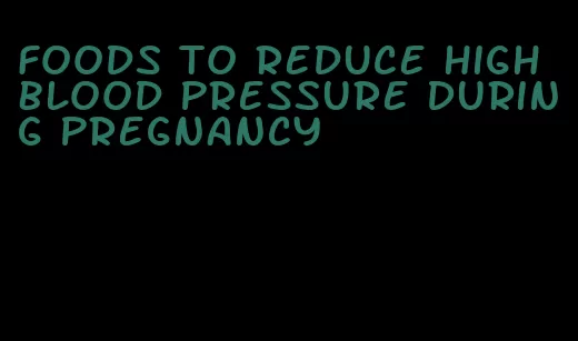 foods to reduce high blood pressure during pregnancy