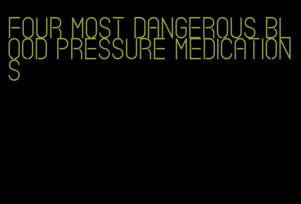 four most dangerous blood pressure medications