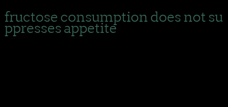 fructose consumption does not suppresses appetite