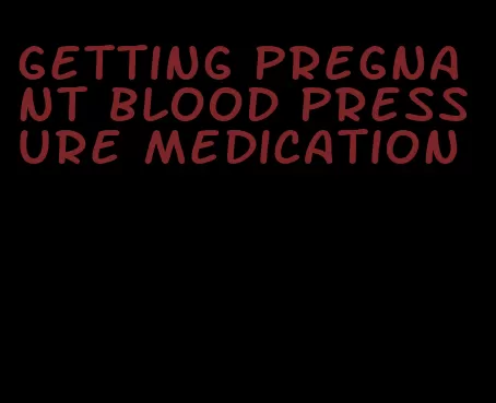 getting pregnant blood pressure medication