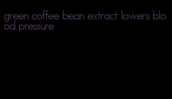 green coffee bean extract lowers blood pressure
