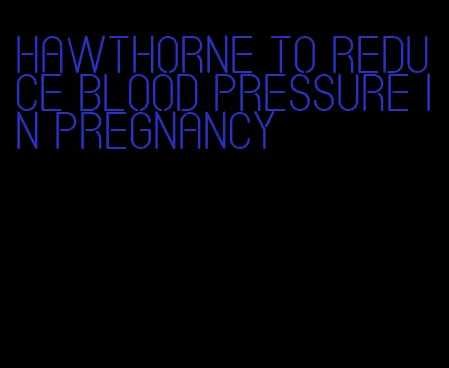 hawthorne to reduce blood pressure in pregnancy