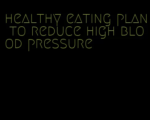 healthy eating plan to reduce high blood pressure
