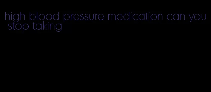 high blood pressure medication can you stop taking