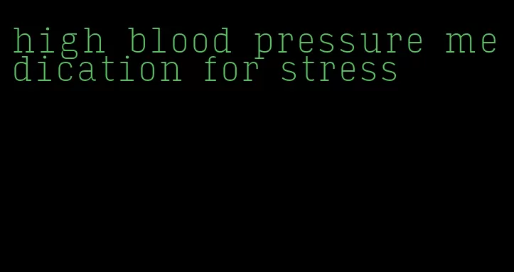 high blood pressure medication for stress