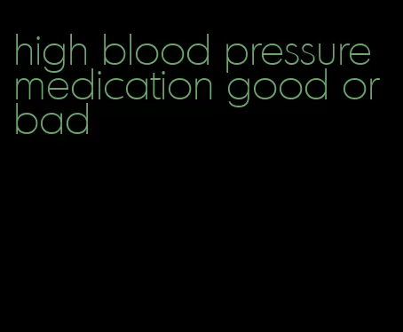high blood pressure medication good or bad