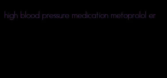 high blood pressure medication metoprolol er