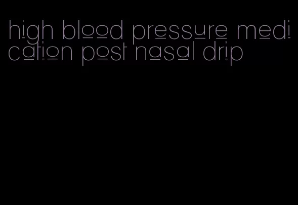 high blood pressure medication post nasal drip