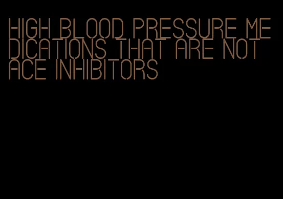high blood pressure medications that are not ace inhibitors