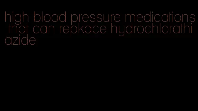 high blood pressure medications that can repkace hydrochlorathiazide
