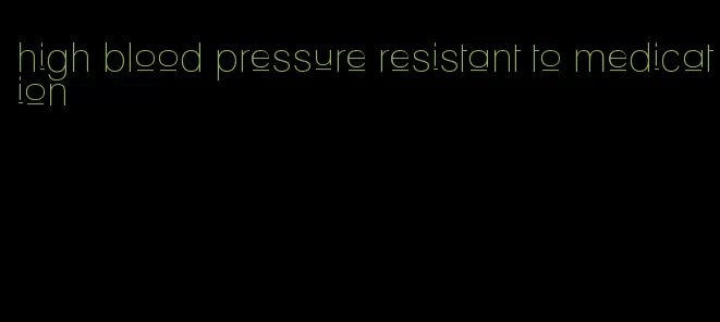 high blood pressure resistant to medication