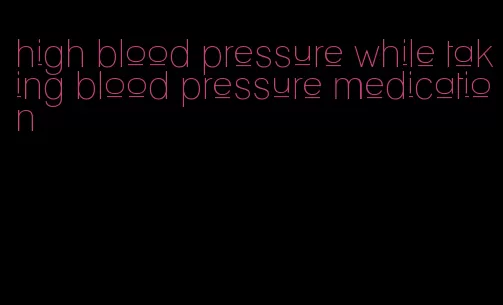 high blood pressure while taking blood pressure medication