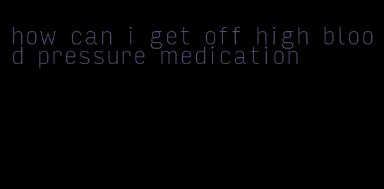 how can i get off high blood pressure medication