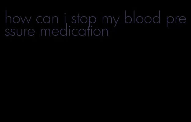 how can i stop my blood pressure medication