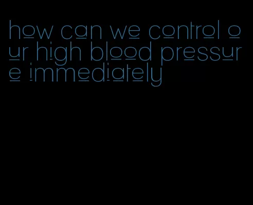 how can we control our high blood pressure immediately
