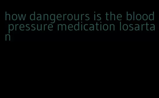 how dangerours is the blood pressure medication losartan